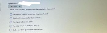 Question 3
Listen
Which of the following is an example of a quantitative observation?
The piece of metal is longer than the piece of wood.
O Solution 1 is much darker than solution 2.
The liquid in beaker A is blue.
The temperature of the liquid is 60 °C.
Both a and d are quantitative observations.