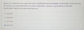 Wayne Co. started the year with total assets of $300,000 and total liabilities of $240,000. During the year,
the business recorded $630,000 in revenues, $330,000 in expenses, and dividends of $60,000.
Stockholders' equity at the end of the year was
$360,000.
O $240,000.
O $270,000.
$300,000.