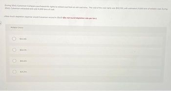 During 20x3, Culverson Company purchased the rights to extract coal from an old coal mine. The cost of the coal rights was $161700, with estimated 21,000 tons of sellable coal. During
20x3, Culverson extracted and sold 4,200 tons of coal.
How much depletion expense would Culverson record in 20x3? (Do not round depletion rate per ton)
Multiple Choice
O
O
$32.340
$32.470
$40,425
$24,255