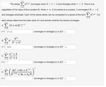 The series
converges when 0 <r < 1 and diverges when r > 1. This is true
n=1
regardless of the value of the constant k. When r = 1 the series is a p-series. It converges if k < −1
and diverges otherwise. Each of the series below can be compared to a series of the form Σn. For
n=1
each series determine the best value of r and decide whether the series converges.
∞
A. Σ (4+n(4)n)-6
n=1
r = 4^(-6)
Β.Σ.
n=1
r =
C.
∞
n="
36/3
P = 1
r =
Ο.Σ
n=1
NT
62n
3n +nº
n.5 +4
n³ +4
4n² +6n +4-5n
6
Gn+10 +3n +4√n
converges or diverges (c or d)? c
converges or diverges (c or d)? d
converges or diverges (c or d)? c
5
converges or diverges (c or d)? c