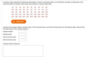 A certain article reported the following observations, listed in increasing order, on drill lifetime (number of holes that a drill
machines before it breaks) when holes were drilled in a certain brass alloy.
10
13 19 22 30 35 40 45 47 50
58 60 64 66 67 70 74 77 78 79
80 83 86 90 91 92 96 98 100 103
104 104 113 119 122
137 138 142
147 159
161 169 184 207 247 264 288 322 389 513
LAUSE SALT
Compute the sample median, sample mean, 10% trimmed mean, and 25% trimmed mean for the lifetime data. (Round 25%
trimmed mean to four decimal places.)
sample median
sample mean
10% trimmed mean
25% trimmed mean
Compare these measures.