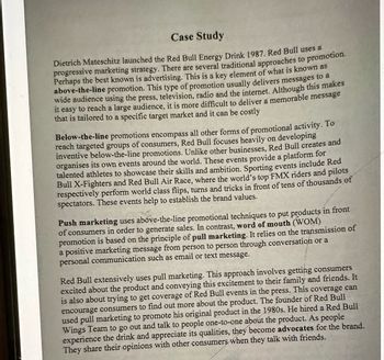 Case Study
Dietrich Mateschitz launched the Red Bull Energy Drink 1987. Red Bull uses a
progressive marketing strategy. There are several traditional approaches to promotion.
Perhaps the best known is advertising. This is a key element of what is known BS
above-the-line promotion. This type of promotion usually delivers messages to a
wide audience using the press, television, radio and the internet. Although this makes
it easy to reach a large audience, it is more difficult to deliver a memorable message
that is tailored to a specific target market and it can be costly
Below-the-line promotions encompass all other forms of promotional activity. To
reach targeted groups of consumers, Red Bull focuses heavily on developing
inventive below-the-line promotions. Unlike other businesses, Red Bull creates and
organises its own events around the world. These events provide a platform for
talented athletes to showcase their skills and ambition. Sporting events include Red
Bull X-Fighters and Red Bull Air Race, where the world's top FMX riders and pilots
respectively perform world class flips, turns and tricks in front of tens of thousands of
spectators. These events help to establish the brand values.
Push marketing uses above-the-line promotional techniques to put products in front
of consumers in order to generate sales. In contrast, word of mouth (WOM)
promotion is based on the principle of pull marketing. It relies on the transmission of
a positive marketing message from person to person through conversation or a
personal communication such as email or text message.
Red Bull extensively uses pull marketing. This approach involves getting consumers
excited about the product and conveying this excitement to their family and friends. It
is also about trying to get coverage of Red Bull events in the press. This coverage can
encourage consumers to find out more about the product. The founder of Red Bull
used pull marketing to promote his original product in the 1980s. He hired a Red Bull
Wings Team to go out and talk to people one-to-one about the product. As people
experience the drink and appreciate its qualities, they become advocates for the brand.
They share their opinions with other consumers when they talk with friends.