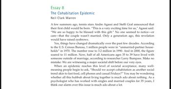 Essay 8
The Cohabitation Epidemic
Neil Clark Warren
A few summers ago, tennis stars Andre Agassi and Steffi Graf announced that
their first child would be born. "This is a very exciting time for us," Agassi said.
"We are so happy to be blessed with this gift." No one seemed to notice-or
care that the couple wasn't married. Only a generation ago, this revelation
would have raised eyebrows.
Yes, things have changed dramatically over the past few decades. According
to the U.S. Census Bureau, 1 million people were in "unmarried-partner house-
holds" in 1970. The number rose to 3.2 million in 1990. And in 2000, the figure
soared to 11 million. Now, half of all Americans ages 35 to 39 have lived with
someone outside of marriage, according to researcher Larry Bumpass. Make no
mistake: We are witnessing a major societal shift before our very eyes.
When an epidemic reaches this level of societal acceptance, many well-
meaning people begin to ask, "Should we accept cohabitation as another social
trend akin to fast food, cell phones and casual Fridays?" You may be wondering
whether all this hubbub about living together is much ado about nothing. As a
psychologist who has worked with singles and married couples for 35 years, I
think our alarm over this issue is much ado about a lot.