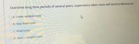 Overtime long time periods of several years, supervisory labor costs will tend to behave as:
O A. Linear variable costs
B. Step fixed costs
C. Fixed costs
O D. Semi - variable costs
