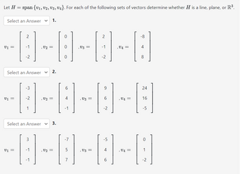 Let H = span {V₁, V2, V3, V4}. For each of the following sets of vectors determine whether H is a line, plane, or R³.
Select an Answer
2
-8-8-8-8
-1
Select an Answer V 2.
-3
-2
Select an Answer
V
1.
3
6
-0-0-0-0
-1
-1
2
3.
-1
-2
9
-2
4
-7
-8-8-8-8
5
7
-5
6
24
16
-5
1