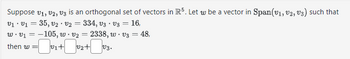 Suppose V1, V2, V3 is an orthogonal set of vectors in R5. Let w be a vector in Span(v1, V2, V3) such that
V₁ V₁ = 35, v₂ · V2 = 334, V3 V3
.
.
=
16,
w.v₁ = -105, w. v2
- 2338, w - V3
then w =
=v₁+0₂ + v3.
: 48,
=