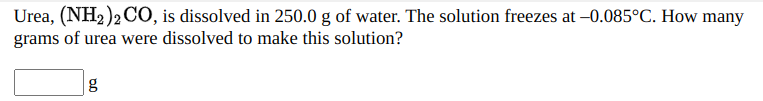 Urea, (NH2 )2 CO, is dissolved in 250.0 g of water. The solution freezes at –0.085°C. How many
grams of urea were dissolved to make this solution?
