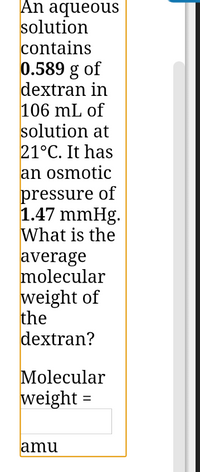 **Problem Statement:**

An aqueous solution contains **0.589 g** of dextran in **106 mL** of solution at **21°C**. It has an osmotic pressure of **1.47 mmHg**. What is the average molecular weight of the dextran?

**Calculation Required:**

You need to calculate the molecular weight of dextran in atomic mass units (amu).

**Input Box:**

- Molecular weight = [Input Field]
- Unit: amu

**Explanation:**

To find the molecular weight, you can use the formula for osmotic pressure:

\[
\Pi = \frac{nRT}{V}
\]

Where:
- \(\Pi\) is the osmotic pressure.
- \(n\) is the number of moles of solute.
- \(R\) is the ideal gas constant.
- \(T\) is the temperature in Kelvin.
- \(V\) is the volume of the solution in liters.

Convert the given information into the proper units, and use this relationship to solve for the molecular weight.