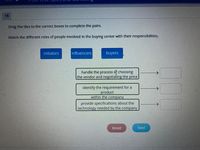 15
Drag the tiles to the correct boxes to complete the pairs.
Match the different roles of people involved In the buying center with their responsibilities.
initiators
influencers
buyers
handle the process of choosing
the vendor and negotlating the price
identify the requirement for a
product
within the company
provide specifications about the
technology needed by the company
Reset
Next
