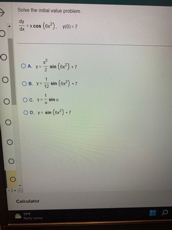 O
O
O
Solve the initial value problem.
=xcos (6x²), y(0) = 7
dx
O A. y = sin (6x²)+ +7
2
OB. y =
O c.
1
y=- sin u
y=u
OD. y sin (6x²)+7
Calculator
1
12
77°F
Partly sunny
sin (6x²)+7