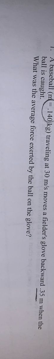 A baseball (m = .140 kg) traveling at 30 m/s moves a fielder's glove backward .35 m when the
ball is caught.
What was the average force exerted by the ball on the glove?
1.
hade
