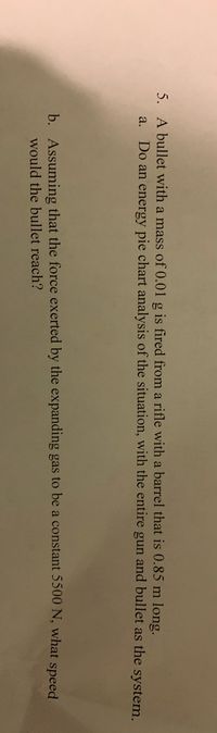 5. A bullet with a mass of 0.01 g is fired from a rifle with a barrel that is 0.85 m long.
a. Do an energy pie chart analysis of the situation, with the entire gun and bullet as the system.
b. Assuming that the force exerted by the expanding gas to be a constant 5500 N, what speed
would the bullet reach?

