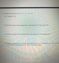 2. Consider the function f (x) = r° – x² -
5x +13.
(a) Compute f'(x).
(b) Find the slope of the tangent line to the graph of f at the point (2, 7).
(c) Find an equation of the tangent line to the graph of f at the point (2, 7).
(d) Find the value(s) of x at which the tangent line to f is horizontal (i,.e., f' (x) = 0).
(You'll need to remember how to factor a quadratic here.)
