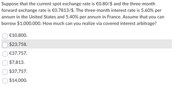 Suppose that the current spot exchange rate is €0.80/$ and the three-month
forward exchange rate is €0.7813/$. The three-month interest rate is 5.60% per
annum in the United States and 5.40% per annum in France. Assume that you can
borrow $1,000,000. How much can you realize via covered interest arbitrage?
€10,800.
$23,758.
€37,757.
$7,813.
$37,757.
$14,000.