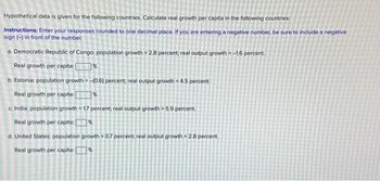 Hypothetical data is given for the following countries. Calculate real growth per capita in the following countries:
Instructions: Enter your responses rounded to one decimal place. If you are entering a negative number, be sure to include a negative
sign (-) in front of the number.
a. Democratic Republic of Congo: population growth = 2.8 percent; real output growth=-1.6 percent.
Real growth per capita: %
b. Estonia: population growth-(0.6) percent; real output growth-4.5 percent.
Real growth per capita:[ %
c. India: population growth=1.7 percent; real output growth = 5.9 percent.
Real growth per capita: [ %
d. United States: population growth 0.7 percent; real output growth = 2.8 percent.
Real growth per capita: [