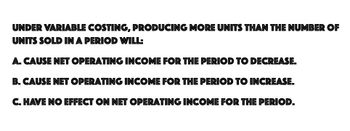 UNDER VARIABLE COSTING, PRODUCING MORE UNITS THAN THE NUMBER OF
UNITS SOLD IN A PERIOD WILL:
A. CAUSE NET OPERATING INCOME FOR THE PERIOD TO DECREASE.
B. CAUSE NET OPERATING INCOME FOR THE PERIOD TO INCREASE.
C. HAVE NO EFFECT ON NET OPERATING INCOME FOR THE PERIOD.