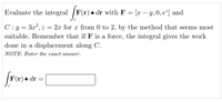 Evaluate the integral /F(r) • dr with F = [x – y, 0, e²] and
-
C: y = 3x?, z = 2x for x from 0 to 2, by the method that seems most
suitable. Remember that if F is a force, the integral gives the work
done in a displacement along C.
NOTE: Enter the exact answer.
F(r) • dr =
