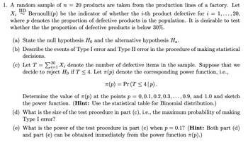 1. A random sample of \( n = 20 \) products are taken from the production lines of a factory. Let \( X_i \overset{\text{IID}}{\sim} \text{Bernoulli}(p) \) be the indicator of whether the \( i \)-th product is defective for \( i = 1, \ldots, 20 \), where \( p \) denotes the proportion of defective products in the population. It is desirable to test whether the proportion of defective products is below 30%.

   (a) State the null hypothesis \( H_0 \) and the alternative hypothesis \( H_a \).

   (b) Describe the events of Type I error and Type II error in the procedure of making statistical decisions.

   (c) Let \( T = \sum_{i=1}^{20} X_i \) denote the number of defective items in the sample. Suppose that we decide to reject \( H_0 \) if \( T \leq 4 \). Let \( \pi(p) \) denote the corresponding power function, i.e.,

   \[
   \pi(p) = \Pr(T \leq 4 \mid p).
   \]

   Determine the value of \( \pi(p) \) at the points \( p = 0, 0.1, 0.2, 0.3, \ldots, 0.9, \) and 1.0 and sketch the power function. (Hint: Use the statistical table for Binomial distribution.)

   (d) What is the size of the test procedure in part (c), i.e., the maximum probability of making a Type I error?

   (e) What is the power of the test procedure in part (c) when \( p = 0.1 \)? (Hint: Both part (d) and part (e) can be obtained immediately from the power function \( \pi(p) \).)