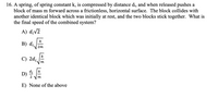 **Question 16:**

A spring, of spring constant \( k \), is compressed by distance \( d_i \), and when released pushes a block of mass \( m \) forward across a frictionless, horizontal surface. The block collides with another identical block which was initially at rest, and the two blocks stick together. What is the final speed of the combined system?

**Options:**

A) \( d_i\sqrt{2} \)

B) \( d_i\sqrt{\frac{k}{2m}} \)

C) \( 2d_i\sqrt{\frac{k}{m}} \)

D) \( \frac{d_i}{2} \sqrt{\frac{k}{m}} \)

E) None of the above