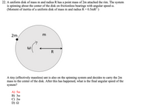 **Problem Statement:**

22. A uniform disk of mass \( m \) and radius \( R \) has a point mass of \( 2m \) attached to the rim. The system is spinning about the center of the disk on frictionless bearings with angular speed \( \omega \). (Moment of inertia of a uniform disk of mass \( m \) and radius \( R \) is \( 0.5mR^2 \).)

An illustration shows:

- A circular disk labeled with mass \( m \) and radius \( R \).
- An arrow within the disk points counterclockwise, indicating the angular speed \( \omega \).
- A point mass labeled \( 2m \) is attached to the rim of the disk.

*A tiny (effectively massless) ant is on the spinning system and decides to carry the \( 2m \) mass to the center of the disk. After this has happened, what is the final angular speed of the system?*

**Options:**

A) \( 5\omega \)  
B) \( 3\omega \)  
C) \( 2\omega \)  
D) \( \Omega \)