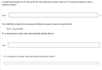 A seated musician plays an A#5 note at 932 Hz. How much time At does it take for 721 air pressure maxima to pass a
stationary listener?
At =
S
You would like to express the air pressure oscillations at a point in space in the given form.
P (t) = Pmax COs (Bt)
If t is measured in seconds, what value should the quantity B have?
B :
If t is measured in seconds, what units should the quantity B have?
