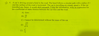 A 4. A car is driving around a bend in the road. The bend follows a circular path with a radius of r
and the surface of the road is horizontal. The car is travelling at a steady speed v. If the car
travelled any faster, it would skid outwards. Using the information, write an expression for
the coefficient of static friction between the car tires and the road.
A) Zero
rg
B)
v2
C) Cannot be determined without the mass of the car
D)
rg
v2
E)
rg
