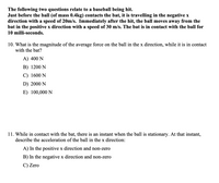 The following two questions relate to a baseball being hit.
Just before the ball (of mass 0.4kg) contacts the bat, it is travelling in the negative x
direction with a speed of 20m/s. Immediately after the hit, the ball moves away from the
bat in the positive x direction with a speed of 30 m/s. The bat is in contact with the ball for
10 milli-seconds.
10. What is the magnitude of the average force on the ball in the x direction, while it is in contact
with the bat?
A) 400 N
B) 1200 N
C) 1600 N
D) 2000 N
E) 100,000 N
11. While in contact with the bat, there is an instant when the ball is stationary. At that instant,
describe the acceleration of the ball in the x direction:
A) In the positive x direction and non-zero
B) In the negative x direction and non-zero
C) Zero
