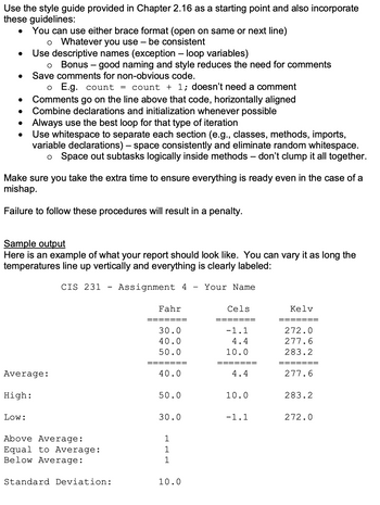 Use the style guide provided in Chapter 2.16 as a starting point and also incorporate
these guidelines:
•
•
You can use either brace format (open on same or next line)
о Whatever you use – be consistent
Use descriptive names (exception - loop variables)
。 Bonus - good naming and style reduces the need for comments
Save comments for non-obvious code.
Comments go on the line above that code, horizontally aligned
o E.g. count
= count + 1; doesn't need a comment
•
•
•
•
Combine declarations and initialization whenever possible
Always use the best loop for that type of iteration
Use whitespace to separate each section (e.g., classes, methods, imports,
variable declarations) – space consistently and eliminate random whitespace.
-
。 Space out subtasks logically inside methods – don't clump it all together.
Make sure you take the extra time to ensure everything is ready even in the case of a
mishap.
Failure to follow these procedures will result in a penalty.
Sample output
Here is an example of what your report should look like. You can vary it as long the
temperatures line up vertically and everything is clearly labeled:
CIS 231
-
Assignment 4
-
Your Name
Fahr
Cels
Kelv
30.0
-1.1
272.0
40.0
4.4
277.6
50.0
10.0
283.2
======
=======
=======
Average:
High:
40.0
4.4
277.6
50.0
10.0
283.2
Low:
30.0
-1.1
272.0
Above Average:
1
Equal to Average:
1
Below Average:
1
Standard Deviation:
10.0