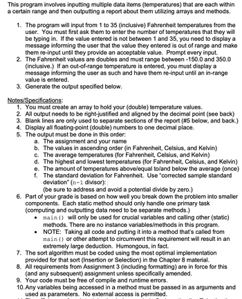 This program involves inputting multiple data items (temperatures) that are each within
a certain range and then outputting a report about them utilizing arrays and methods.
1. The program will input from 1 to 35 (inclusive) Fahrenheit temperatures from the
user. You must first ask them to enter the number of temperatures that they will
be typing in. If the value entered is not between 1 and 35, you need to display a
message informing the user that the value they entered is out of range and make
them re-input until they provide an acceptable value. Prompt every input.
2. The Fahrenheit values are doubles and must range between -150.0 and 350.0
(inclusive.) If an out-of-range temperature is entered, you must display a
message informing the user as such and have them re-input until an in-range
value is entered.
3. Generate the output specified below.
Notes/Specifications:
1. You must create an array to hold your (double) temperature values.
2. All output needs to be right-justified and aligned by the decimal point (see back)
3. Blank lines are only used to separate sections of the report (#5 below, and back.)
4. Display all floating-point (double) numbers to one decimal place.
5. The output must be done in this order:
a. The assignment and your name
b. The values in ascending order (in Fahrenheit, Celsius, and Kelvin)
c. The average temperatures (for Fahrenheit, Celsius, and Kelvin)
d. The highest and lowest temperatures (for Fahrenheit, Celsius, and Kelvin)
e. The amount of temperatures above/equal to/and below the average (once)
f. The standard deviation for Fahrenheit. Use "corrected sample standard
deviation" (n-1 divisor):
(be sure to address and avoid a potential divide by zero.)
6. Part of your grade is based on how well you break down the problem into smaller
components. Each static method should only handle one primary task
(computing and outputting data need to be separate methods.)
•
main() will only be used for crucial variables and calling other (static)
methods. There are no instance variables/methods in this program.
• NOTE: Taking all code and putting it into a method that's called from
main () or other attempt to circumvent this requirement will result in an
extremely large deduction. Humongous, in fact.
7. The sort algorithm must be coded using the most optimal implementation
provided for that sort (Insertion or Selection) in the Chapter 8 material.
8. All requirements from Assignment 3 (including formatting) are in force for this
(and any subsequent) assignment unless specifically amended.
9. Your code must be free of compile and runtime errors.
10. Any variables being accessed in a method must be passed in as arguments and
used as parameters. No external access is permitted.