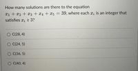 How many solutions are there to the equation
x1 + x2 +x3 +x4 + x5 = 39, where each x; is an integer that
satisfies x; 2 3?
O C(28, 4)
O (24, 5)
O C(36, 5)
C(40, 4)
