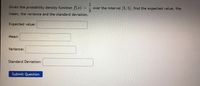 Given the probability density function f(x)
1.
over the interval 3, 5, find the expected value, the
mean, the variance and the standard deviation.
Expected value:
Mean:
Variance:
Standard Deviation:
Submit Question
