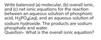 Write balanced (a) molecular, (b) overall ionic,
and (c) net ionic equations for the reaction
between an aqueous solution of phosphoric
acid, H3PO4(aq), and an aqueous solution of
sodium hydroxide. The products are sodium
phosphate and water.
Question- What is the overall ionic equation?
