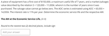 A piece of equipment has a first cost of $150,000, a maximum useful life of 7 years, and a market (salvage)
value described by the relation S = 120,000 - 11,000k, where k is the number of years since it was
purchased. The salvage value cannot go below zero. The AOC series is estimated using AOC = 60,000 +
14,000k. The interest rate is 11% per year. Determine the economic service life and the respective AW.
The AW at the Economic Service Life, (in $)
Round to the nearest two (2) decimal places, include sign
Add your answer