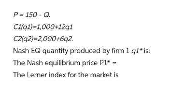 P = 150 - Q.
C1(91)=1,000+12q1
C2(92)=2,000+6q2.
Nash EQ quantity produced by firm 1 q1* is:
The Nash equilibrium price P1* =
The Lerner index for the market is