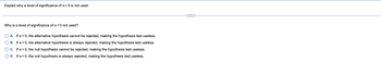 Explain why a level of significance of α = 0 is not used.
Why is a level of significance of α = 0 not used?
A. If x = 0, the alternative hypothesis cannot be rejected, making the hypothesis test useless.
B. If α = 0, the alternative hypothesis is always rejected, making the hypothesis test useless.
C. If α = 0, the null hypothesis cannot be rejected, making the hypothesis test useless.
D. If x=0, the null hypothesis is always rejected, making the hypothesis test useless.