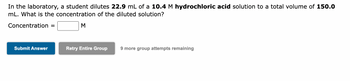 In the laboratory, a student dilutes 22.9 mL of a 10.4 M hydrochloric acid solution to a total volume of 150.0 mL. What is the concentration of the diluted solution?

Concentration = [blank] M

Buttons:
- Submit Answer
- Retry Entire Group
- 9 more group attempts remaining