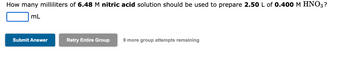 **Exercise: Calculating Volume of Nitric Acid Solution**

**Problem Statement:**

How many milliliters of **6.48 M nitric acid** solution should be used to prepare **2.50 L of 0.400 M HNO₃**?

**Solution Box:**
- Provide your answer in the input box as milliliters (mL).

**Actions Available:**
- Click "Submit Answer" to check your response.
- Click "Retry Entire Group" if needed.

**Attempts Remaining:**
- You have 9 more group attempts remaining.