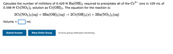 Calculate the number of milliliters of 0.429 M Ba(OH)2 required to precipitate all of the Cr³+ ions in 109 mL of
0.598 M Cr(NO3)3 solution as Cr(OH)3. The equation for the reaction is:
2Cr(NO3)3(aq) + 3Ba(OH)2 (aq) → 2Cr(OH)3 (s) + 3Ba(NO3)2 (aq)
Volume =
Submit Answer
mL
Retry Entire Group 9 more group attempts remaining