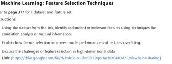 Machine Learning: Feature Selection Techniques
er to page 377 for a dataset and feature set.
tructions:
Using the dataset from the link, identify redundant or irrelevant features using techniques like
correlation analysis or mutual information.
Explain how feature selection improves model performance and reduces overfitting.
Discuss the challenges of feature selection in high-dimensional data.
Link: [https://drive.google.com/file/d/1wKSrun-GlxirS31Z9qoHazb9tC440 AZF/view?usp=sharing]