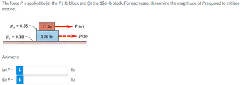 **Problem Statement:**

The force \( P \) is applied to (a) the 71-lb block and (b) the 126-lb block. For each case, determine the magnitude of \( P \) required to initiate motion.

**Diagram Description:**

The diagram depicts two blocks on a surface with arrows indicating the direction of applied forces. The blocks have the following attributes:
1. The top block (Block A) weighs 71 lb with a coefficient of static friction (\( \mu_s \)) of 0.35.
2. The bottom block (Block B) weighs 126 lb with a coefficient of static friction (\( \mu_s \)) of 0.18.

There are two indicated forces:
- \( P(a) \) applied to the 71-lb block.
- \( P(b) \) applied to the 126-lb block.

The goal is to calculate the magnitude of \( P \) for each scenario to initiate motion.

**Answers:**

(a) \( P = \ \ \ \ \ \ \ \ \ \ \ \ \ \ \ \ \ \ \ \ \ \ lb \)
(b) \( P = \ \ \ \ \ \ \ \ \ \ \ \ \ \ \ \ \ \ \ \ \ \ lb \)