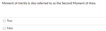 ### Understanding the Moment of Inertia

Moment of Inertia is also referred to as the Second Moment of Area.

To test your understanding of this concept, answer the following question:

**Question:**
- Moment of Inertia is also referred to as the Second Moment of Area.

*Options:*
- O True
- O False

#### Explanation:
The Moment of Inertia, often denoted by \(I\), plays a crucial role in structural engineering and physics. It quantifies how much a body resists angular acceleration when subjected to a torque. The concept is pivotal in determining stress analysis and how an object's mass is distributed relative to an axis. When referred to as the Second Moment of Area, it specifically relates to an object's ability to resist bending and deflection.

#### Answer Guide:
Select the option that you believe is correct by clicking the corresponding radio button.

---

This question tests your foundational knowledge of structural mechanics and material science. Make sure to review the concepts if you're unsure about the answer!