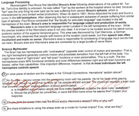 Language Processing
Neurosurgeon Paul Broca first identified Broca's Area following observations of his patient Mr. Tan.
Mr. Tan's true identity is unknown; he was called "Tan" by the workers at the hospital where he died, because
"tan" was the only thing he ever said (as he was suffering from severe Broca's aphasia, which is
characterized by very limited verbal production). When he died in 1861, Broca dissected his brain and found a
tumor in the left hemisphere. After observing this fact in subsequent autopsies of people suffering from similar
type of aphasia, Paul Broca concluded that "the faculty for articulate language" was located in the left
hemisphere of the brain. Broca's area is responsible For language output and production of words.
Wernicke's area is an important language center Located in the left hemisphere of the brain. While
the precise location of the Wernicke's area is not very clear, it is known to be located around the lateral sulcus,
posterior section of the superior temporal gyrus. This area was discovered by Carl Wernicke, a German
neurologist, who observed that people with lesions at this location could speak, but their speech was often
incoherent and made no sense. Wernicke's area is responsible for processing of language input (words that
we hear). Broca's area and Wernicke's area are connected by a large bundle of nerve fibers.
Science Mythbuster
The Brain has two hemispheres with "contralateral" (opposite side) control of motion and sensation. That is,
the right hemisphere generally controls motion and processes sensation from the left half of the body. You
might have heard of "right brain" and "left brain" functions or even personalities. This is a myth. The two
hemispheres share 96% functional similarity and most differences between right and left brain functions are
biases, rather than capabilities. One important difference, however, is that in most individuals the left
hemisphere controls speech.
16. In what plane of section are the images in the "Clinical Connections: Hematoma" section above?
17. An 8- year--old boy comes into the emergency room with his parents. He hit his head while playing
baseball and, though he says that he feels ok, his parents are still worried. The physícian reguests a brain scan
that shows a creşcent-shapedpattern of blood aecumulation.
a. Is thisetbod accumulation above the dura mater (epidural) orbełów the dura mater (subdural)?
b. Should the physician be concerned, or send the child home since he seems fine? Explain your
response.
(18. Do youthink the sheep brain has the Broca and/or Wernicke's area(s)? WhyoF why not?
19. Are there limitations to using the sheep brain as a model for human brains? If so, what are they?
