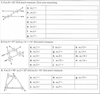 1. If mZ8 = 23°, find each measure. Give your reasoning.
a. m21 =
2.
4
b. m22 =
6
C. m23 =
d. mZ4 =
е. m25 %3
f. m26 =
g. m27 =
2. If m29 = 97° and mZ12 = 114°, find each measure.
a. m21 =
f. m26 =
4
k. mZ13 =
2
8
7
b. m22 =
12
11
g. m27 =
I. mZ14 =
16
15
10
С. m23 %3
h. m28 =
m. mZ15 =
14
13
d. m24 =
i. m210 =
n. m216 =
е. m25 3D
j. mZ11 =
3. If m22 = 98°, mZ3 = 23° and m28 = 70°, find each measure.
1
7
8
a. mZ1 =
d. m26 =
g. m210 =
b. m24 =
е. m27 %3D
3.
с. т25 %3
f. m29 =
10
