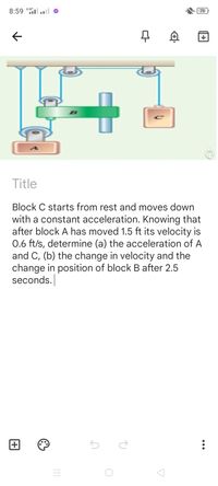 8:59 *Hl.l
(70
Title
Block C starts from rest and moves down
with a constant acceleration. Knowing that
after block A has moved 1.5 ft its velocity is
0.6 ft/s, determine (a) the acceleration of A
and C, (b) the change in velocity and the
change in position of block B after 2.5
seconds.
