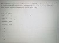 If the partial pressure pf oxygen gas in the atmosphere is 20.7 kPa, and the maximum concentration
in water exposed to the atmosphere is 2.82 x 104 mol/L, what would the oxygen solubility be in
water exposed to a gaseous oxygen partial pressure of 101.3 kPa?
a) 4.1 x 10 mol/L
b) 2.8 x 103 mol/L
c) 8.2 x 103 mol/L
d) 1.8 x 102 mol/L
e) 1.4 x 10 mol/L
b)
a)
