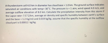 A thunderstorm cell 4.0 km in diameter has cloud base = 1.0 km. The ground surface indicates
saturated air conditions with temp= 30°C. The pressure is = 1 atm, wind speed 4.0 m/s, and
average outflow elevation of 8.0 km. Calculate the precipitation intensity from this storm if
the Lapse rate= 7.5°C/km, average air density and specific humidity between earth's surface
and the base = 1.2 Kg/m3 and 0.019 kg/kg. assume that the specific humidity at the outflow
cloud part is 0.00012 kg/kg.