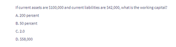 If current assets are $100,000 and current liabilities are $42,000, what is the working capital?
A. 200 percent
B. 50 percent
C. 2.0
D. $58,000