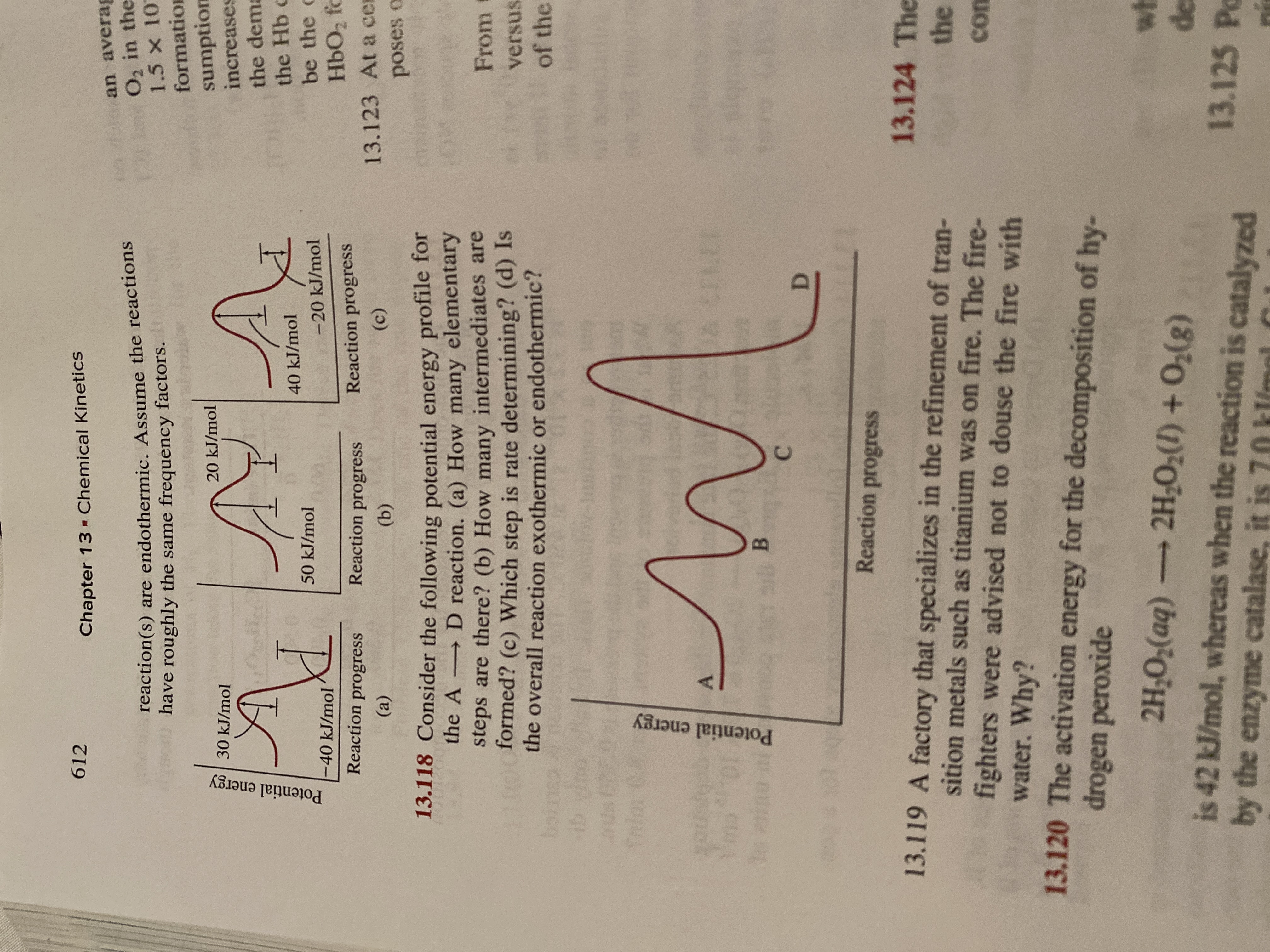 612
Chapter 13 - Chemical Kinetics
an averag
reaction(s) are endothermic. Assume the reactions
have roughly the same frequency factors.
Prin O, in the
1.5 x 10
formation
sumption
increases
20 kJ/mol
30 kJ/mol
the dema
the Hb c
be the c
40 kJ/mol
50 kJ/mol
-40 kJ/mol
-20 kJ/mol
HbO2 fc
Reaction progress
Reaction progress
Reaction progress
13.123 At a cer
(a)
(b)
(c)
poses o
13.118 Consider the following potential energy profile for
→ D reaction. (a) How many elementary
steps are there? (b) How many intermediates are
formed? (c) Which step is rate determining? (d) Is
the overall reaction exothermic or endothermic?
From
versus
of the
boins
ib vi
A CELER
Reaction progress
13.124 The
13.119 A factory that specializes in the refinement of tran-
sition metals such as titanium was on fire. The fire-
fighters were advised not to douse the fire with
water. Why?
the
con
13.120 The activation energy for the decomposition of hy-
drogen peroxide
wh
de
13.125 Po
2H;O;(aq) -
2H-O2(1) + O2(g)
is 42 kJ/mol, whereas when the reaction is catalyzed
by the enzyme catalase, it is 7.0 kl/mol
Potential energy
Potential energy
