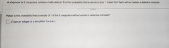 **Problem Statement:**

A shipment of 8 computers contains 4 with defects. Find the probability that a sample of size 1, drawn from the 8, will not contain a defective computer.

---

**Question:**

What is the probability that a sample of 1 of the 8 computers will not contain a defective computer?

(Type an integer or a simplified fraction.)