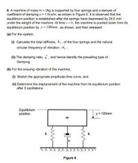 6. A machine of mass m = 2kg is supported by four springs and a damper of
coefficient of damping c = 1 N.s/m, as shown in Figure 6. It is observed that the
equilibrium position is established after the springs have depressed by 24.5 mm
under the weight of the machine. At time t = 0, the machine is pushed down from its
equilibrium position by y = 100mm, as shown, and then released.
(a) For the system,
(1) Calculate the total stiffness, kr, of the four springs and the natural
circular frequency of vibration, w, ,
(H) The damping ratio, 5. and hence identify the prevailing type of
Damping.
(b) For the ensuing vibration of the machine,
(1) Sketch the appropriate amplitude-time curve, and
(i) Determine the displacement of the machine from its equilibrium position
after 5 oscillations.
Equilibrium
position
y = 100mm
m
Figure 6
